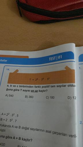 Katlar
14.
TEST 01
T = 2a . 3b . 50
a, b ve c birbirinden farklı pozitif tam sayılar oldu.
ğuna göre T sayısı en az kaçtır?
A) 540
B) 360
C) 180
D) 12
1.
A=2².3².5
B=2.52.7
Yukarıda A ve B doğal sayılarının asal çarpanlanı veril-
miştir.
una göre A + B kaç