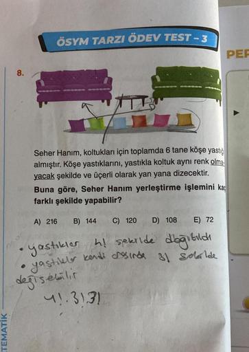 TEMATİK
8.
ÖSYM TARZI ÖDEV TEST - 3
S
Seher Hanım, koltukları için toplamda 6 tane köşe yastığ
almıştır. Köşe yastıklarını, yastıkla koltuk aynı renk olma
yacak şekilde ve üçerli olarak yan yana dizecektir.
Buna göre, Seher Hanım yerleştirme işlemini kaç
f