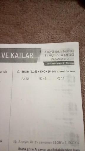 VE KATLAR
ortak
ak
En Büyük Ortak Bölen (EE
En Küçük Ortak Kat (EKC
KAZANIM TESTİ
www.matematikciler.com
4 EBOB (9,16) + EKOK (6,14) işleminin son
A) 43
B) 42
C) 13
5. A sayısı ile 25 sayısının EBOB'u 5, EKOK'u
Buna göre A sayısı aşağıdakilerden hanı