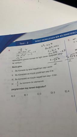 5.
Test - 2
4
(3x + 2)(x-4)²
A) O
-≤0
(16-x²) (x²-x+7)
-4,4
A=b²-4ac
1-4.1.7
1228 -27
eşitsizliğinin çözüm kümesi ile ilgili olarak aşağıdaki yargı-
lar veriliyor.
1-√27
Buna göre,
2
1.
Bu kümede üç tane negatif tam sayı vardır.
II. Bu kümedeki en küçük pozitif tam sayı 5 tir.
B) 1
İKİNCİ DERECEDEN BİR BİLİNMEYENLİ
x²x+7
III. Bu kümedeki en küçük negatif tam sayı -3 tür.
IV. --23/12 bu kümenin bir elemanıdır.
yargılarından kaç tanesi doğrudur?
C) 2
7.
D) 3
ax²
A<
ol
C
√271
2
E) 4