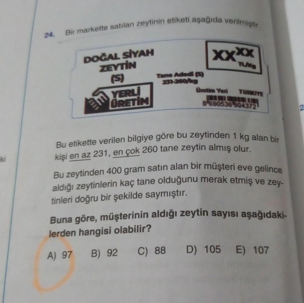 ki
24.
Bir markette satılan zeytinin etiketi aşağıda verilmiştir.
DOĞAL SİYAH
ZEYTİN
(S)
m
1111
YERLİ
ÜRETİM
Tane Adedi (
231-260/kg
xxxx
TUKS
Üretim Yeri TURKIYE
8590536 904372
Bu etikette verilen bilgiye göre bu zeytinden 1 kg alan bir
kişi en az 231, en