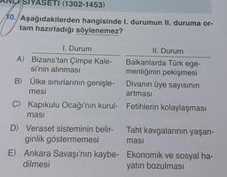 ASETI (1302-1453)
10. Aşağıdakilerden hangisinde I. durumun II. duruma or-
tam hazırladığı söylenemez?
I. Durum
A) Bizans'tan Çimpe Kale-
si'nin alınması
B) Ülke sınırlarının genişle-
mesi
II. Durum
Balkanlarda Türk ege-
menliğinin pekişmesi
Divanın üye sayısının
artması
C) Kapıkulu Ocağı'nın kurul- Fetihlerin kolaylaşması
ması
D) Veraset sisteminin belir- Taht kavgalarının yaşan-
ginlik göstermemesi
masi
E) Ankara Savaşı'nın kaybe-
dilmesi
Ekonomik ve sosyal ha-
yatın bozulması