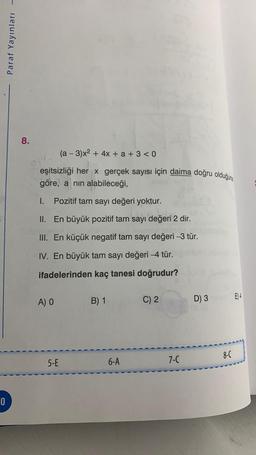 0
Paraf Yayınları
8.
eşitsizliği her x gerçek sayısı için daima doğru olduğuna
göre, a nın alabileceği,
(a − 3)x² + 4x + a + 3 <0
-
I. Pozitif tam sayı değeri yoktur.
II. En büyük pozitif tam
sayı değ
sayı değeri 2 dir.
III. En küçük negatif tam sayı değeri -3 tür.
IV. En büyük tam sayı değeri -4 tür.
ifadelerinden kaç tanesi doğrudur?
A) O
5-E
B) 1
6-A
C) 2
7-C
D) 3
8-C
E) 4