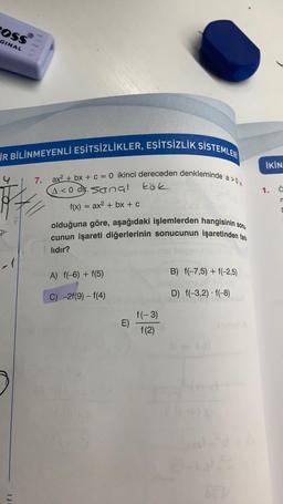 POSS
GINAL
İR BİLİNMEYENLİ EŞİTSİZLİKLER, EŞİTSİZLİK SİSTEMLER
7. ax²+bx+c = 0 ikinci dereceden denkleminde a>0w
A<0 dr. Sanal kök
31-
f(x)
1
ax² + bx + c
olduğuna göre, aşağıdaki işlemlerden hangisinin sonu
cunun işareti diğerlerinin sonucunun işaretinden fark
lıdır?
A) f(-6) + f(5)
C) -2f(9) - f(4)
E)
f(-3)
f(2)
B) f(-7,5) + f(-2,5)
D) f(-3,2)-f(-8)
İKİN
1. ä
n
[