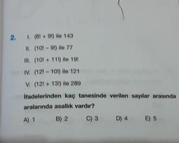 2.
1. (8! +91) ile 143
II.
(10!-91) ile 77
III. (10! + 11!) ile 19!
IV.
(121-10!) ile 121
V. (12!+ 13!) ile 289
İfadelerinden kaç tanesinde verilen sayılar arasında
aralarında asallık vardır?
A) 1
B) 2
C) 3
D) 4 E) 5