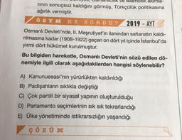 ve siamcilik akımla-
rının sonuçsuz kaldığını görmüş, Türkçülük politikasına
ağırlık vermiştir.
ÖSYM NE SORDU? 2019 - AYT
Osmanlı Devleti'nde, II. Meşrutiyet'in ilanından saltanatın kaldı-
rılmasına kadar (1908-1922) geçen on dört yıl içinde İstanbul'da
yirmi dört hükümet kurulmuştur.
Bu bilgiden hareketle, Osmanlı Devleti'nin sözü edilen dö-
nemiyle ilgili olarak aşağıdakilerden hangisi söylenebilir?
A) Kanunuesasi'nin yürürlükten kaldırıldığı
B) Padişahların sıklıkla değiştiği
C) Çok partili bir siyasal yapının oluşturulduğu
D) Parlamento seçimlerinin sık sık tekrarlandığı
E) Ülke yönetiminde istikrarsızlığın yaşandığı
ÇÖZÜM