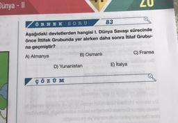 Dünya - II
ÖRNEK SORU
83
Aşağıdaki devletlerden hangisi I. Dünya Savaşı sürecinde
önce İttifak Grubunda yer alırken daha sonra İtilaf Grubu-
na geçmiştir?
A) Almanya
B) Osmanlı
D) Yunanistan
ÇÖZÜM
20
E) İtalya
C) Fransa