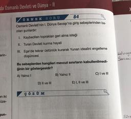 da Osmanlı Devleti ve Dünya - II
erin-
en iki
üze-
şun-
ÖRNEK SORU
84
Osmanlı Devleti'nin I. Dünya Savaşı'na giriş sebeplerinden ba-
zıları şunlardır:
I. Kaybedilen toprakları geri alma isteği
II. Turan Devleti kurma hayali
III. Ege'de tekrar üstünlük kurarak Yunan idealini engelleme
düşüncesi
Bu sebeplerden hangileri mevcut sınırların kabullenilmedi-
ğinin bir göstergesidir?
A) Yalnız I
D) II ve III
ÇÖZÜM
B) Yalnız II
E) I, II ve III
C) I ve III
X
Kafkasya
Sarkomi-
Sove