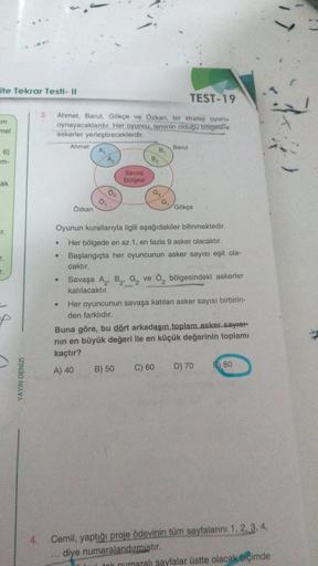 ite Tekrar Testi - Il
m
mel
6}
m-
ak
r.
T.
YAYIN DENİZİ
3. Ahmet, Barut, Gökçe ve Özkan, bir strateji oyunu
oynayacaklardır. Her oyuncu, isminin olduğu bölgelere
askerler yerleştireceklerdir.
●
Ahmet
•
Özkan
A₁
A₂
02
Savaş
Bölgesi
B₁
B₂
G₂G₁
B) 50
TEST-19