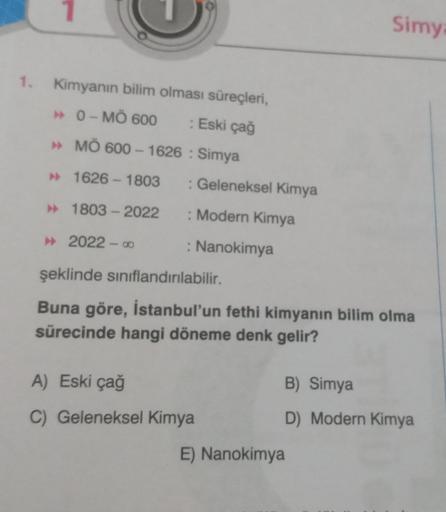 1. Kimyanın bilim olması süreçleri,
0-MÖ 600 : Eski çağ
» MÖ 600-1626: Simya
► 1626-1803 : Geleneksel Kimya
►
1803-2022
: Modern Kimya
: Nanokimya
2022-8
şeklinde sınıflandırılabilir.
Buna göre, İstanbul'un fethi kimyanın bilim olma
sürecinde hangi döneme