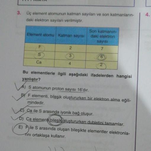 3. Üç element atomunun katman sayıları ve son katmanların-
daki elektron sayıları verilmiştir.
Element atomu Katman sayısı
F
Ca
2
3
4
Son katmanın-
daki elektron
sayısı
7
6
Bu elementlerle ilgili aşağıdaki ifadelerden hangisi
yanlıştır?
A) S atomunun proto