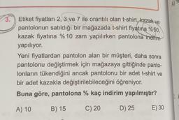 3.
Etiket fiyatları 2, 3 ve 7 ile orantılı olan t-shirt, kazak ve
pantolonun satıldığı bir mağazada t-shirt fiyatına %50,
kazak fiyatına %10 zam yapılırken pantolona indirim
yapılıyor.
Yeni fiyatlardan pantolon alan bir müşteri, daha sonra
pantolonu değiştirmek için mağazaya gittiğinde panto-
lonların tükendiğini ancak pantolonu bir adet t-shirt ve
bir adet kazakla değiştirilebileceğini öğreniyor.
Buna göre, pantolona % kaç indirim yapılmıştır?
A) 10
B) 15
C) 20
D) 25
E) 30
A)