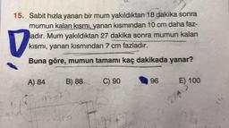 15. Sabit hızla yanan bir mum yakıldıktan 18 dakika sonra
mumun kalan kısmı, yanan kısmından 10 cm daha faz-
ladır. Mum yakıldıktan 27 dakika sonra mumun kalan
kısmı, yanan kısmından 7 cm fazladır.
Buna göre, mumun tamamı kaç dakikada yanar?
V
A) 84
B) 88
12
C) 90
29x
96
E) 100