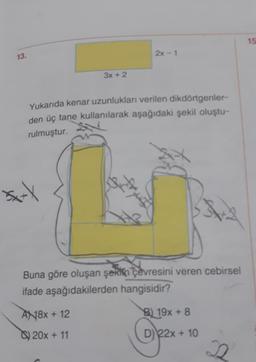 13.
*xxx
3x + 2
Yukarıda kenar uzunlukları verilen dikdörtgenler-
den üç tane kullanılarak aşağıdaki şekil oluştu-
rulmuştur.
AN18x + 12
20x + 11
2x-1
d
Buna göre oluşan şekin çevresini veren cebirsel
ifade aşağıdakilerden hangisidir?
3
B) 19x+8
D) 22x + 10
J
15