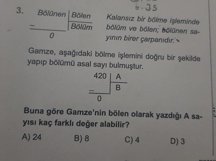 3. Bölünen Bölen
Bölüm
0
6.35
Kalansız bir bölme işleminde
bölüm ve bölen; bölünen sa-
yının birer çarpanıdır.'
Gamze, aşağıdaki bölme işlemini doğru bir şekilde
yapıp bölümü asal sayı bulmuştur.
420 | A
B
0
Buna göre Gamze'nin bölen olarak yazdığı A sa-
y