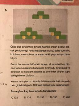 0
5
4.
=16
....
EY12MATSB21-017
Önce düz bir zemine bir sıra hâlinde araları boşluk ola-
cak şekilde yeşil renkli kutulardan dizilip, daha sonra bu
kutuların arasına birer tane sarı renkli pinpon topu bira-
kılıyor.
Sonra bu sıranın üstündeki sıraya, alt sıradaki her pin-
pon topunun üstünü kapatacak birer kutu bırakılarak ve
bırakılan bu kutuların arasına da yine birer pinpon topu
yerleştirilerek diziliyor.
Kutular ve toplar bu düzenle üst üste sıralar hâlinde şekil-
deki gibi dizildiğinde 120 tane pinpon topu kullanılmıştır.
Buna göre, kaç tane kutu kullanılmıştır?
A) 132 B) 134 C) 136
D) 138
E) 480