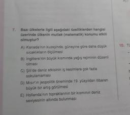 7,
Bazı ülkelerle ilgili aşağıdaki özelliklerden hangisi
üzerinde ülkenin mutlak (matematik) konumu etkili
olmuştur?
A) Kanada'nin kuzeyinde, güneyine göre daha dügük
sıcaklıkların ölçülmesi
B) İngiltere'nin büyük kısmında yağış rejiminin düzenli
olması
C) Silide deniz etkisinin iç kesimlere çok fazla
sokulamaması
D) Misirin jeopolitik öneminde 19. yüzyıldan itibaren
büyük bir artış görülmesi
E) Hollanda'nin topraklarının bir kısmının deniz
seviyesinin altında bulunması
10. TO
C