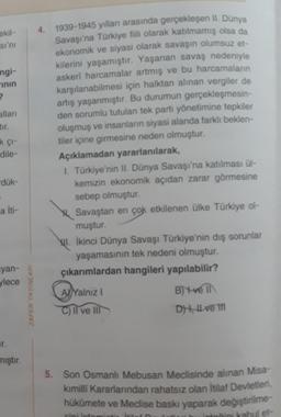 ekil-
sı'nı
angi-
inin
7
alları
tır.
kçı-
dile-
-dük-
a İti-
yan-
ylece
r.
mıştır.
ZAFER YAYINLARI
4. 1939-1945 yılları arasında gerçekleşen II. Dünya
Savaşı'na Türkiye fiili olarak katılmamış olsa da
ekonomik ve siyasi olarak savaşın olumsuz et-
kilerini yaşamıştır. Yaşanan savaş nedeniyle
askeri harcamalar artmış ve bu harcamaların
karşılanabilmesi için halktan alınan vergiler de
artış yaşanmıştır. Bu durumun gerçekleşmesin-
den sorumlu tutulan tek parti yönetimine tepkiler
oluşmuş ve insanların siyasi alanda farklı beklen-
tiler içine girmesine neden olmuştur.
Açıklamadan yararlanılarak,
I. Türkiye'nin II. Dünya Savaşı'na katılması ül-
kemizin ekonomik açıdan zarar görmesine
sebep olmuştur.
Savaştan en çok etkilenen ülke Türkiye ol-
muştur.
WI. İkinci Dünya Savaşı Türkiye'nin dış sorunlar
yaşamasının tek nedeni olmuştur.
çıkarımlardan hangileri yapılabilir?
A Yalnız I
C) Il ve Ill
B) t-veil
D), Il ve I
5. Son Osmanlı Mebusan Meclisinde alınan Misa-
kımilli Kararlarından rahatsız olan İtilaf Devletleri,
hükümete ve Meclise baskı yaparak değiştirilme-
sini in
et-