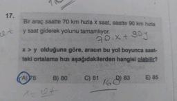 17.
c.t
Bir araç saatte 70 km hızla x saat, saatte 90 km hızla
y saat giderek yolunu tamamlıyor.
x > y olduğuna göre, aracın bu yol boyunca saat-
teki ortalama hızı aşağıdakilerden hangisi olabilir?
(A) 78
B) 80
goy
70.x + 90y
X2
10+
It
C) 81
168) 83
E) 85