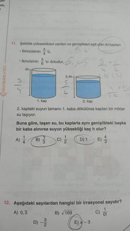 un-
in,
P
11. Şekilde yükseklikleri verilen ve genişlikleri eşit olan iki kaptan
. Birincisinin ¹0,
. İkincisinin'sı doludur
NAVIGASYON
slw
4h
B)
bigh
1. kap
2. kap
2. kaptaki suyun tamamı 1. kaba dökülürse kaptan bir miktar
su taşıyor.
3
2,4h-
Buna göre, taşan su, bu kaplarla aynı genişlikteki başka
bir kaba alınırsa suyun yüksekliği kaç h olur?
D) 1
A) 1
3
D) - 2/2
3+5
6
(3) (2)
1
2
E) -3
E)
12. Aşağıdaki sayılardan hangisi bir irrasyonel sayıdır?
A) 0,3
B)√169
4
3
C)
1
0!