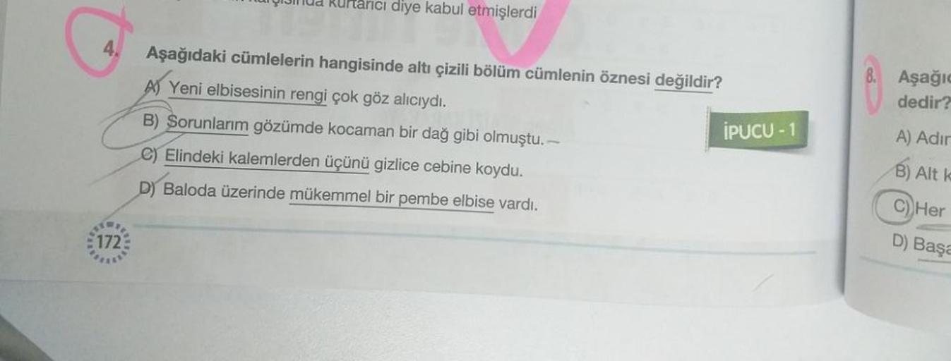 4.
1721
uri kurtarıcı diye kabul etmişlerdi
Aşağıdaki cümlelerin hangisinde altı çizili bölüm cümlenin öznesi değildir?
A) Yeni elbisesinin rengi çok göz alıcıydı.
B) Sorunlarım gözümde kocaman bir dağ gibi olmuştu. -
C) Elindeki kalemlerden üçünü gizlice