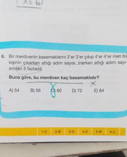 X = 6
6. Bir merdivenin basamaklarını 3'er 3'er çıkıp 4'er 4'er inen bir
kişinin çıkarken attığı adım sayısı, inerken attığı adım sayı-
sından 5 fazladır.
Buna göre, bu merdiven kaç basamaklıdır?
A) 54
B) 56
1-C
60
2-B
D) 72
3-D
4-D
E) 84
5-B
6-C