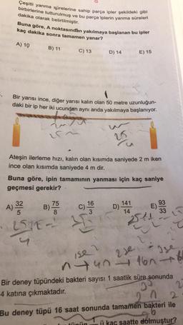 Çeşitli yanma sürelerine sahip parça ipler şekildeki gibi
birbirlerine tutturulmuş ve bu parça iplerin yanma süreleri
dakika olarak belirtilmiştir.
Buna göre, A noktasından yakılmaya başlanan bu ipler
kaç dakika sonra tamamen yanar?
A) 10
B) 11
C) 13
Bir yarısı ince, diğer yarısı kalın olan 50 metre uzunluğun-
daki bir ip her iki ucundan aynı anda yakılmaya başlanıyor.
toyo
ir
D) 14
Ateşin ilerleme hızı, kalın olan kısımda saniyede 2 m iken
ince olan kısımda saniyede 4 m dir.
16
3
H
20
Buna göre, ipin tamamının yanması için kaç saniye
geçmesi gerekir?
A) 31/33
B) 755
32
8
251E-
E) 15
tiini
D) 141
E).
541
93
33
ise ?
2) Ise
Je
140-160 +6
Bir deney tüpündeki bakteri sayısı 1 saatlik süre sonunda
4 katına çıkmaktadır.
30
2
1 2
Bu deney tüpü 16 saat sonunda tamamen bakteri ile
0
ii kaç saatte dolmuştur?