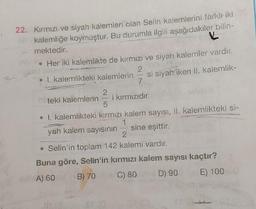 22. Kırmızı ve siyah kalemleri olan Selin kalemlerini farklı iki
kalemliğe koymuştur. Bu durumla ilgili aşağıdakiler bilin-
mektedir.
• Her iki kalemlikte de kırmızı ve siyah kalemler vardır.
2
• I. kalemlikteki kalemlerin
35
2
7
CHO
si siyah iken II. kalemlik-
teki kalemlerini kırmızıdır.
• 1. kalemlikteki kırmızı kalem sayısı, II. kalemlikteki si-
1
yah kalem sayısının — sine eşittir.
2
• Selin'in toplam 142 kalemi vardır.
Buna göre, Selin'in kırmızı kalem sayısı kaçtır?
A) 60
B) 70
C) 80
D) 90
E) 100