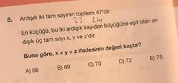 8. Ardışık iki tam sayının toplamı 47'dir.
23
24
En küçüğü, bu iki ardışık sayıdan büyüğüne eşit olan ar-
dışık üç tam sayı x, y ve z'dir.
Buna göre, x + y + z ifadesinin değeri kaçtır?
lelset ne disa
nujul
A) 66
B) 69
C) 70
D) 72
E) 75
BC (A