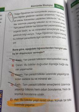 Pi-
ıyı
k-
.
O
Komünite Ekolojisi
Test-2
para-
yoz ilişkiler gösteren canlıları anlatırken "Yarı
için
zit bitkiler fotosentez yapabilen bitkilerdir." Bu can-
lilar üzerinde yaşadığı bitkiden su ve mineral alırlar.
Tam parazit bitkiler ise fotosentez yapamadıkları i
organik besin, su ve mineralleri emeçleriyle alırlar."
bu bitkisel parazitlerle ilgili vardıkları sonuçları soru-
şeklinde bilgi veriyor. Tolga Öğretmen öğrencilerine
yor.
Tolga Öğretmen bir komünitede yaşayan ve simbi-
Buna göre, aşağıdaki öğrencilerden hangisi yan-
lış bir düşünceye varmıştır?
A Kaan: Yarı parazit bitkilerin kloroplastları vardır.
B) Ceren: Bu bitkiler doğrudan toprağa bağlı ola-
rak yaşamazlar.
C) Kerem: Yarı parazit bitkiler üzerinde yaşadığı bit-
kiden sadece su ve mineral alır.
D Fatih: Tam parazit bitkiler emeçlerini üzerinde
yaşadığı bitkinin hem odun borularına, hem de
soymuk borularına uzatır.
Test-3
1.
E) Aslı: Bu bitkiler yeşil renkli olup, konak bir bitki
üzerinde yaşarlar.
Gü
orr
BL
O