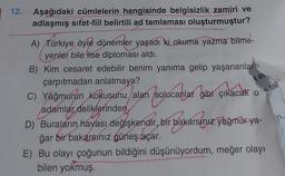 12. Aşağıdaki cümlelerin hangisinde belgisizlik zamiri ve
adlaşmış sifat-fiil belirtili ad tamlaması oluşturmuştur?
A) Türkiye öyle dönemler yaşadı ki okuma yazma bilme-
yenler bile fise diploması aldı.
B) Kim cesaret edebilir benim yanıma gelip yaşananlar
çarpıtmadan anlatmaya?
C) Yağmurun kokusunu alan solucanlar gibi çıkacak on tal
tel.
adamlar deliklerinden,
D) Buraların hayası değişkendir, bir bakarsınız yağmur ya-
ğar bir bakarsınız güneş açar.
E) Bu olayı çoğunun bildiğini düşünüyordum, meğer olayı
bilen yokmuş.