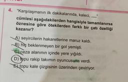 4. "Karşılaşmanın ilk dakikalarında, kaleci,
cümlesi aşağıdakilerden hangisiyle tamamlanırsa
öznesine göre ötekilerden farklı bir çatı özelliği
kazanır?
A) seyircilerin hakaretlerine maruz kaldı.
B) hiç beklenmeyen bir gol yemişti.
ceza alanının içinde yere yığıldı.
D) topu rakip takımın oyuncusuna verdi.
Etopu kale çizgisinin üzerinden çeviriyor.
11