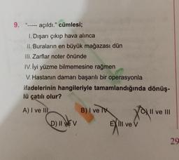 9. "----- açıldı." cümlesi;
1. Dışarı çıkıp hava alınca
II. Buraların en büyük mağazası dün
III. Zarflar noter önünde
IV. İyi yüzme bilmemesine rağmen
V. Hastanın damarı başarılı bir operasyonla
ifadelerinin hangileriyle tamamlandığında dönüş-
lü çatılı olur?
A) I ve III
D) II ve V
B) I ve
Ell ve V
II ve III
29