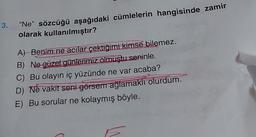 13.
"Ne" sözcüğü aşağıdaki cümlelerin hangisinde zamir
olarak kullanılmıştır?
A) Benim ne acılar çektiğimi kimse bilemez.
B) Ne güzel günlerimiz olmuştu seninle.
C) Bu olayın iç yüzünde ne var acaba?
D) Ne vakit seni görsem ağlamaklı olurdum.
E) Bu sorular ne kolaymış böyle.
