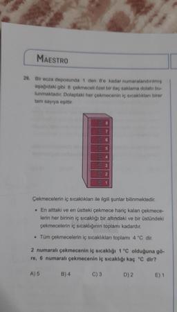 MAESTRO
26. Bir ecza deposunda 1 den 8'e kadar numaralandırılmış
aşağıdaki gibi 8 çekmeceli özel bir ilaç saklama dolabi bu-
lunmaktadır. Dolaptaki her çekmecenin iç sıcaklıkları birer
tam sayıya eşittir.
Çekmecelerin iç sıcaklıkları ile ilgili şunlar bilinmektedir.
. En alttaki ve en üstteki çekmece hariç kalan çekmece-
lerin her birinin iç sıcaklığı bir altındaki ve bir üstündeki
çekmecelerin iç sıcaklığının toplamı kadardır.
• Tüm çekmecelerin iç sıcaklıkları toplamı 4 °C dir.
2 numaralı çekmecenin iç sıcaklığı 1 °C olduğuna gö-
re, 6 numaralı çekmecenin iç sıcaklığı kaç °C dir?
D) 2 E) 1
A) 5
5
B) 4
C) 3