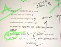 A
ben
-ben-
3. Yeşil pencerenden bir gül at bana
Işıklarla dolsun kalbimin içi
Geldim işte mevsim gibi kapına
Gözlerimde bulut, saçlarımda çiy
E) Ulama
ev
emanet
Bu dizelerde aşağıdaki ses olaylarından hangisi
yoktur?
A) Koruyucu ünsüz
CÜnsüz değişimi
B Unlü kalınlaşması
DYumuşamaya aykırılık