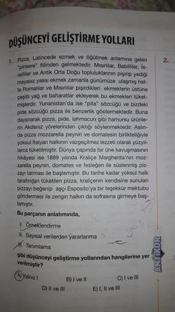 DÜŞÜNCEYİ GELİŞTİRME YOLLARI
1. Pizza, Latincede ezmek ve öğütmek anlamına gelen
"pinsere" fiilinden gelmektedir. Misirlilar, Babilliler, İs-
railliler ve Antik Orta Doğu topluluklarının pişirip yediği
mayasız yassı ekmek zamanla günümüze ulaşmış hat-
ta Romalılar ve Mısırlılar pişirdikleri ekmeklerin üstüne
çeşitli yağ ve baharatlar ekleyerek bu ekmekleri tüket-
mişlerdir. Yunanistan'da ise "pita" sözcüğü ve bizdeki
pide sözcüğü pizza ile benzerlik göstermektedir. Buna
dayanarak pizza, pide, lahmacun gibi hamursu ürünle-
rin Akdeniz yörelerinden çıktığı söylenmektedir. Aslın-
da pizza mozzarella peyniri ve domatesin birlikteliğiyle
yoksul İtalyan halkının vazgeçilmez lezzeti olarak yüzyıl-
larca tüketilmiştir. Dünya çapında bir üne kavuşmasının
hikâyesi ise 1889 yılında Kraliçe Margherita'nın moz-
zarella peyniri, domates ve fesleğen ile süslenmiş piz-
zayı tatması ile başlamıştır. Bu tarihe kadar yoksul halk
tarafından tüketilen pizza, kraliçenin kendisine sunulan
pizzayı beğenip aşçı Esposito'ya bir teşekkür mektubu
göndermesi ile zengin halkın da sofrasına girmeye baş-
lamıştır.
Bu parçanın anlatımında,
11. Örneklendirme
II. Sayısal verilerden yararlanma
H. Tanımlama
gibi düşünceyi geliştirme yollarından hangilerine yer
verilmiştir?
A) Yalnız I
D) II ve III
B) I ve II
C) I ve III
E) I, II ve III
ANTIKOR
2.