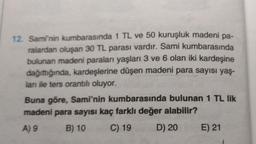 12. Sami'nin kumbarasında 1 TL ve 50 kuruşluk madeni pa-
ralardan oluşan 30 TL parası vardır. Sami kumbarasında
bulunan madeni paraları yaşları 3 ve 6 olan iki kardeşine
dağıttığında, kardeşlerine düşen madeni para sayısı yaş-
ları ile ters orantılı oluyor.
Buna göre, Sami'nin kumbarasında bulunan 1 TL lik
madeni para sayısı kaç farklı değer alabilir?
A) 9
B) 10
C) 19
D) 20
E) 21