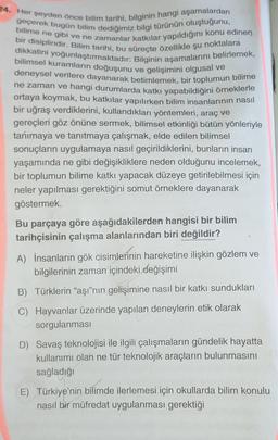 24. Her şeyden önce bilim tarihi, bilginin hangi aşamalardan
bilime ne gibi ve ne zamanlar katkılar yapıldığını konu edinen
geçerek bugün bilim dediğimiz bilgi türünün oluştuğunu,
bir disiplindir. Bilim tarihi, bu süreçte özellikle şu noktalara
dikkatini yoğunlaştırmaktadır: Bilginin aşamalarını belirlemek,
bilimsel kuramların doğuşunu ve gelişimini olgusal ve
deneysel verilere dayanarak betimlemek, bir toplumun bilime
ne zaman ve hangi durumlarda katkı yapabildiğini örneklerle
ortaya koymak, bu katkılar yapılırken bilim insanlarının nasıl
bir uğraş verdiklerini, kullandıkları yöntemleri, araç ve
gereçleri göz önüne sermek, bilimsel etkinliği bütün yönleriyle
tanımaya ve tanıtmaya çalışmak, elde edilen bilimsel
sonuçların uygulamaya nasıl geçirildiklerini, bunların insan
yaşamında ne gibi değişikliklere neden olduğunu incelemek,
bir toplumun bilime katkı yapacak düzeye getirilebilmesi için
neler yapılması gerektiğini somut örneklere dayanarak
göstermek.
Bu parçaya göre aşağıdakilerden hangisi bir bilim
tarihçisinin çalışma alanlarından biri değildir?
A) İnsanların gök cisimlerinin hareketine ilişkin gözlem ve
bilgilerinin zaman içindeki değişimi
B) Türklerin "aşı"nın gelişimine nasıl bir katkı sundukları
C) Hayvanlar üzerinde yapılan deneylerin etik olarak
sorgulanması
D) Savaş teknolojisi ile ilgili çalışmaların gündelik hayatta
kullanımı olan ne tür teknolojik araçların bulunmasını
sağladığı
E) Türkiye'nin bilimde ilerlemesi için okullarda bilim konulu
nasıl bir müfredat uygulanması gerektiği