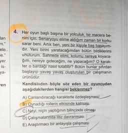 lan
m."
ele
le."
yer
is-
ya-
ven
4. Her oyun başlı başına bir yolculuk, bir macera be-
nim için. Senaryoyu elime aldığım zaman bir korku
sarar beni. Artık ben, yeni bir kişiyle baş başayım-
dır. Yeni birini yaratacağımdan bütün bildiklerimi
unuturum. Sahnede elimi, kolumu nereye koyaca-
ğım, nereye gideceğim, ne yapacağım? O karak-
ter o bardağı nasıl tutabilir? Bütün bunlar sıfırdan
başlayıp yavaş yavaş oluşturulan bir çalışmanın
ürünüdür.
COACHING
Kendisinden böyle söz eden bir oyuncudan
aşağıdakilerden hangisi beklenmez?
A) Canlandıracağı karakterle özdeşleşmesi
B) Oynadığı rollerin etkisinde kalması
C) Neyi, niçin yaptığının bilincinde olmaşı
R
D) Çalışmalarında titiz davranması
FURD
E) Araştırmacı bir anlayışla çalışması