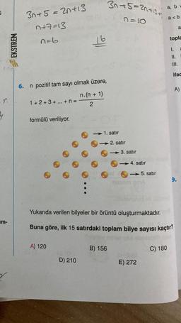 5
r.
4
m-
EKSTREM
6.
30+5=20+13
7+7=13
n=6
n pozitif tam sayı olmak üzere,
1+2+3+...+ N =
formülü veriliyor.
16
A) 120
D) 210
n.(n + 1)
2
3n+5=21+13+
n=10
- 1. satır
B) 156
2. satır
-
3. satır
<-> 4. satır
<->5. satır
a, bu
a<b
1610
E) 272
Yukarıda verilen bilyeler bir örüntü oluşturmaktadır.
Buna göre, ilk 15 satırdaki toplam bilye sayısı kaçtır?
C) 180
topla
1.
a
11.
III.
ifac
9.
A)