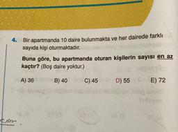 4. Bir apartmanda 10 daire bulunmakta ve her dairede farklı
sayıda kişi oturmaktadır.
kom
Buna göre, bu apartmanda oturan kişilerin sayısı en az
kaçtır? (Boş daire yoktur.)
A) 36
B) 40
C) 45
D) 55
85
E) 72
(A