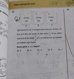 ar içindeki sive
ğı aşağıdakile
3y - 2x
9=X4
9=k²
J
d=34²
3y-y
TEMEL MATEMATİK TESTİ
23.
J
18 litre
süt
A
10 litre
süt
-18
14:4
8 litre
süt
B
C
Eşit hacimli A, B, C kovalarında sırasıyla 18 litre, 10
litre ve 8 litre süt vardır. A daki sütün i Bye, daha
1
sonra da B de sütün - şi C ye dökülünce üç kaptaki
X
süt miktarı eşit oluyor.
Buna göre, x + y kaçtır?
A) 3
B) 4
C) 5
D) 6
12-10
E) 7
10X-41
10x9 +187-10x
11
10x
25.
