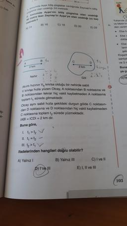 hava si
C) Sali
aş-
e-
A
2.
1. konumda Ayşe bitiş çizgisine vardığında Zeynep'in bitiş
çizgisine olan uzaklığı 24 metredir.
2.
konumda Ayşe'nin bitiş çizgisine olan uzaklığı
30 metre iken Zeynep'in Ayşe'ye olan uzaklığı (x) kaç
metredir?
A) 14
A
2 km
Nehir
B) 16
Bt₁
2
2.
2
2
3
I
30 m
-
C) 18
D) 20
D) Ive III
2 km
Göl
1. t₁ > t₂
II. t₁ = t₂
III. t₂>t₁ V
ifadelerinden hangileri doğru olabilir?
A) Yalnız I
B) Yalnız III
E) 22
D
t₂
Olcay aynı sabit hızla şekildeki durgun gölde C noktasın-
dan D noktasına ve D noktasından hiç vakit kaybetmeden
C noktasına toplam t₂ sürede yüzmektedir.
IABI= ICDI= 2 km dir.
Buna göre,
saye
X-VE
2=2=1
Akıntı hızının V₁ km/sa olduğu bir nehirde sabit
S
V km/sa hızla yüzen Olcay, A noktasından B noktasına ve
B noktasından tekrar hiç vakit kaybetmeden A noktasına
toplam t₁ sürede gitmektedir.
E) I, II ve III
C) I ve II
L
L
A
M
Salih
i
4
Yukarıda ya
A
L
ve Metin'in
den verilm
Ebe h
Ebe c
dikta
●
Ebe
lann
şek
Koşark
saniye
ve 3 m
Buna
ya ça
AFS
103