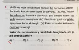 1. (1) Elinde kitabi ve kalemiyle gözlerini hiç ayırmadan sözcük-
uibus dic
ler içinde kaybolmanın keyfini çıkartıyordu. (II) Arda, kitabın
kenarlarından insanlara bakıyordu. (III) Elindeki kalem ha-
yatla savaşını anlatıyordu. (IV) Yalnızlıktan yorulmuş gözleri
ağlayacak kadar dolmuştu. (V) Fakat o kendini kelimelerin
denizine bırakmıştı. simet himss legbl
(A
Yukarıda numaralanmış cümlelerin hangisinde altı çi-
bzili sözcük zarftır?
A) abriver B) II
met C) Istex D) IVo E) V
arbusy times siaipled ,obolmuo V