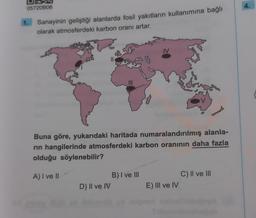 05720B06
1.
Sanayinin geliştiği alanlarda fosil yakıtların kullanımına bağlı
olarak atmosferdeki karbon oranı artar.
||
D) II ve IV
IV
Buna göre, yukarıdaki haritada numaralandırılmış alanla-
rin hangilerinde atmosferdeki karbon oranının daha fazla
olduğu