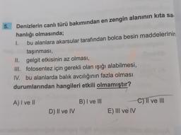 5.
Denizlerin canlı türü bakımından en zengin alanının kita sa.
hanlığı olmasında;
1.
bu alanlara akarsular tarafından bolca besin maddelerinin
taşınması,
II. gelgit etkisinin az olması,
III. fotosentez için gerekli olan ışığı alabilmesi,
IV. bu alanlarda