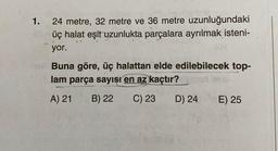 1.
24 metre, 32 metre ve 36 metre uzunluğundaki
üç halat eşit uzunlukta parçalara ayrılmak isteni-
yor.
Buna göre, üç halattan elde edilebilecek top-
lam parça sayısı en az kaçtır?
A) 21 B) 22
C) 23 D) 24
E) 25