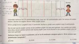 * @bob(4,6)=12
Zni 20cm den
ma foalo ise 21 alınır
6:
AA
kaçı
1.45
boyu 100cm den
kücük 12 nin
koti
Ali
4 cm 4 cm
************
6 cm 6 cm
Yukarıdaki kartonun eni 20 santimetreden fazla boyu ise 100 santimetreden azdır. Bu kartona Ali soldan
itibaren, Burhan da sağdan itibaren dikey çizgiler çiziyor.
B) 8100
Burhan
Ali'nin çizdiği kırmızı çizgilerin arası 4 santimetre, Burhan'ın çizdiği yeşil çizgilerin arası 6 santimetredir.
İkisi de eşit sayıda çizgiler çizmiş ve son çizdikleri çizgiler üst üste denk gelmiştir. Aynı şekilde aynı aralık-
larla dikey olacak şekilde kartona eşit sayıda çizgiler çizen Ali ile Burhan'ın son çizdikleri çizgiler yine üst
üste denk gelmiştir.
Kartonun boyu en fazla A santimetre, eni en az B santimetre olduğuna göre A. B'nin sonucu aşa-
ğıdakilerden hangisidir?
2700
C) 10 000
D) 12 000
17