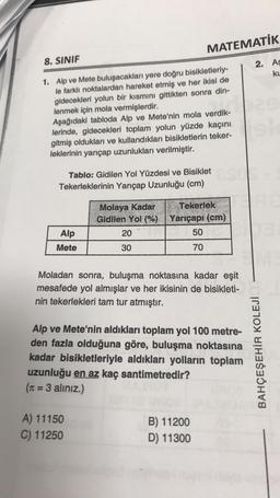 8. SINIF
1. Alp ve Mete buluşacakları yere doğru bisikletleriy-
le farklı noktalardan hareket etmiş ve her ikisi de
gidecekleri yolun bir kısmını gittikten sonra din-
lenmek için mola vermişlerdir.
Aşağıdaki tabloda Alp ve Mete'nin mola verdik-
lerinde, gidecekleri toplam yolun yüzde kaçını
gitmiş oldukları ve kullandıkları bisikletlerin teker-
leklerinin yarıçap uzunlukları verilmiştir.
Tablo: Gidilen Yol Yüzdesi ve Bisiklet
Tekerleklerinin Yarıçap Uzunluğu (cm)
Alp
Mete
Molaya Kadar
Gidilen Yol (%)
20
30
A) 11150
C) 11250
MATEMATİK
2. As
KL
Tekerlek
Yarıçapı (cm)
50
70
Moladan sonra, buluşma noktasına kadar eşit
mesafede yol almışlar ve her ikisinin de bisikleti-
nin tekerlekleri tam tur atmıştır.
Alp ve Mete'nin aldıkları toplam yol 100 metre-
den fazla olduğuna göre, buluşma noktasına
kadar bisikletleriyle aldıkları yolların toplam
uzunluğu en az kaç santimetredir?
(π = 3 alınız.)
B) 11200
D) 11300
BAHÇEŞEHİR KOLEJİ